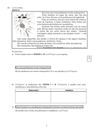 4
05. Leia o texto.
TEXTO II
Era uma vez uma professora muito maluquinha.
Tinha estrelas no lugar do olhar. Seu riso era
solto, ria à toa. Ela era uma professora inimaginável.
Para os meninos, ela era uma artista de cinema.
Para as meninas, a fada madrinha. Para todos nós,
uma heroína de história em quadrinhos.
Quando ela entrou pela primeira vez na nossa
sala, ela fez assim: mandou cada um de nós escrever
o nome de um outro aluno por inteiro. “Grande
vantagem saber escrever o seu próprio nome” — ela
brincou.
Nas aulas seguintes, ela dividiu a turma em grupos e fez alguns desafios.
Nós adoramos. Eram caça-palavras, sinônimos, rimas...
Em vez de corrermos só atrás de bola, nós corríamos atrás de palavras.
Ela conquistou tão depressa todos nós!
ZIRALDO. Uma professora muito maluquinha. São Paulo: Ed. Melhoramentos, 2007.
Responda.
a) Existe relação entre os TEXTOS I e II? Justifique a sua resposta.
Era uma professora muito maluquinha.
 Essa professora era mesmo maluquinha? Dê a sua opinião e justifique-a.
b) Compare as professoras dos TEXTOS I e II. Complete o quadro com uma
semelhança e uma diferença entre elas.
SEMELHANÇA DIFERENÇA
c) Dona Furquim e a professora maluquinha tinham a mesma forma de sorrir.
De acordo com o texto, essa afirmativa é verdadeira? Justifique.
2
 