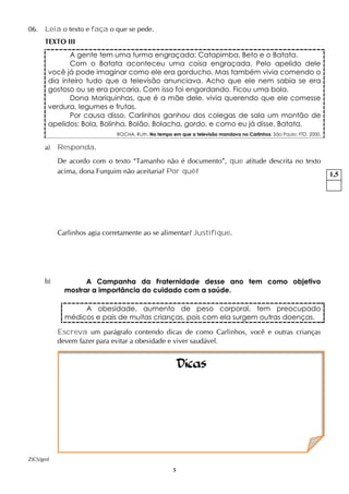 5
06. Leia o texto e faça o que se pede.
TEXTO III
A gente tem uma turma engraçada: Catapimba, Beto e o Batata.
Com o Batata aconteceu uma coisa engraçada. Pelo apelido dele
você já pode imaginar como ele era gorducho. Mas também vivia comendo o
dia inteiro tudo que a televisão anunciava. Acho que ele nem sabia se era
gostoso ou se era porcaria. Com isso foi engordando. Ficou uma bola.
Dona Mariquinhas, que é a mãe dele, vivia querendo que ele comesse
verdura, legumes e frutas.
Por causa disso, Carlinhos ganhou dos colegas de sala um montão de
apelidos: Bola, Bolinha, Bolão. Bolacha, gordo, e como eu já disse, Batata.
ROCHA, Ruth. No tempo em que a televisão mandava no Carlinhos. São Paulo: FTD, 2000.
a) Responda.
De acordo com o texto “Tamanho não é documento”, que atitude descrita no texto
acima, dona Furquim não aceitaria? Por quê?
Carlinhos agia corretamente ao se alimentar? Justifique.
b) A Campanha da Fraternidade desse ano tem como objetivo
mostrar a importância do cuidado com a saúde.
A obesidade, aumento de peso corporal, tem preocupado
médicos e pais de muitas crianças, pois com ela surgem outras doenças.
Escreva um parágrafo contendo dicas de como Carlinhos, você e outras crianças
devem fazer para evitar a obesidade e viver saudável.
ZICS/gmf
1,5
Dicas
 