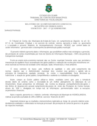 ESTADO DO CEARÁ
TRIBUNAL DE CONTAS DOS MUNICÍPIOS
DIRETORIA DE FISCALIZAÇÃO
Senhor(a) Prefeito(a),
O Tribunal de Contas dos Municípios do Estado do Ceará, em cumprimento ao disposto no art. 42,
§1º, G, da Constituição Estadual, e no exercício do controle externo, apresenta a todos os governantes
e à sociedade o presente Relatório de Acompanhamento Gerencial - REAGE, que contém dados de
caráter informativo - gerencial sobre o desempenho da administração pública municipal.
O presente relatório apresenta dados e informações, que possibilitam análises mais estratégicas e gerenciais,
das prestações de contas encaminhadas por meio do Sistema de Informações Municipais – SIM e dos portais da
transparência municipal.
Frente ao cenário sócio-econômico nacional, cabe ao Gestor municipal fomentar ações que permitam a
manutenção do equilíbrio fiscal, racionalização dos gastos públicos e realização das receitas para investimento em
áreas essenciais ao interesse da sociedade como educação, saúde, infraestrutura, e meio ambiente.
É nesse contexto de busca pela melhoria da qualidade e zelo pelo cumprimento das
normas vigentes que o Administrador municipal deve envolver seus gestores e, agindo sob os
princípios da transparência, equidade, prestação de contas e responsabilidade fiscal, direcionar ou
redirecionar a atuação da gestão pública, compartilhando e avaliando os resultados ora divulgados.
Assim, cumpre ao Gestor público utilizar-se destes resultados como guia para a tomada de
decisão diante de cenários como a necessidade de um melhor planejamento na elaboração da Lei
Orçamentária Anual, perspectivas de otimização das receitas ou despesas, acompanhamento dos gastos e
dos limites de despesas com pessoal, cumprimento dos prazos de envio das Prestações de Contas mensais
através do SIM e divulgação, em tempo real, de informações pormenorizadas sobre as execuções
orçamentária e financeira.
Após o exposto, apresenta-se o relatório contendo informações do Município de HIDROLANDIA,
relativas ao período acumulado de JAN a ABR do exercício financeiro de 2017.
Importante destacar que os resultados e demonstrativos registrados ao longo do presente relatório serão
devidamente analisados e evidenciados na instrução processual das prestações de contas de governo e de gestão
do respectivo município.
_________________________________________________________________________________________________________________________…
_________________________________________________________________________________________
Av. General Afonso Albuquerque Lima, 130 - Cambeba - CEP 60.822-325 - Fortaleza-CE
www.tcm.ce.gov.br 1
 