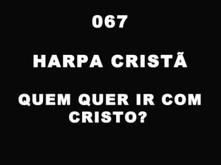 067
HARPA CRISTÃ
QUEM QUER IR COM
CRISTO?
 
