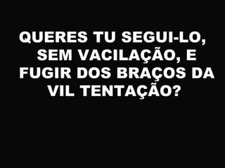 QUERES TU SEGUI-LO,
SEM VACILAÇÃO, E
FUGIR DOS BRAÇOS DA
VIL TENTAÇÃO?
 