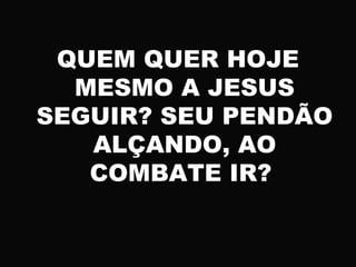 QUEM QUER HOJE
MESMO A JESUS
SEGUIR? SEU PENDÃO
ALÇANDO, AO
COMBATE IR?
 