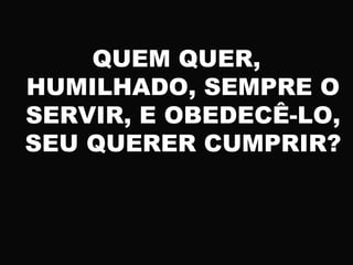 QUEM QUER,
HUMILHADO, SEMPRE O
SERVIR, E OBEDECÊ-LO,
SEU QUERER CUMPRIR?
 