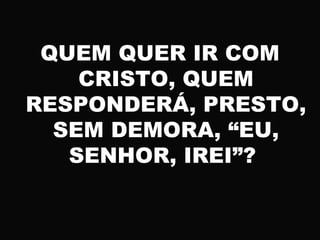 QUEM QUER IR COM
CRISTO, QUEM
RESPONDERÁ, PRESTO,
SEM DEMORA, “EU,
SENHOR, IREI”?
 
