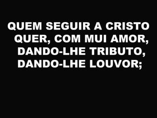 QUEM SEGUIR A CRISTO
QUER, COM MUI AMOR,
DANDO-LHE TRIBUTO,
DANDO-LHE LOUVOR;
 