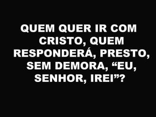 QUEM QUER IR COM
CRISTO, QUEM
RESPONDERÁ, PRESTO,
SEM DEMORA, “EU,
SENHOR, IREI”?
 