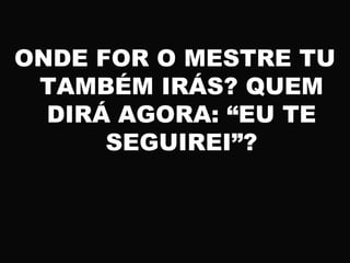 ONDE FOR O MESTRE TU
TAMBÉM IRÁS? QUEM
DIRÁ AGORA: “EU TE
SEGUIREI”?
 