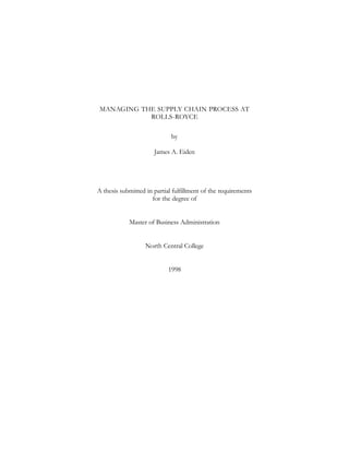 MANAGING THE SUPPLY CHAIN PROCESS AT
ROLLS-ROYCE
by
James A. Eiden
A thesis submitted in partial fulfillment of the requirements
for the degree of
Master of Business Administration
North Central College
1998
 