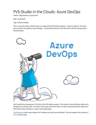 PVS-Studio in the Clouds: Azure DevOps
Author: Oleg Andreev, Ilya Gainulin
Date: 13.09.2019
Tags: CSharp, DevOps
This is a second article, which focuses on usage of the PVS-Studio analyzer in cloud CI-systems. This time
we'll consider the platform Azure DevOps - a cloud CICD solution from Microsoft. We'll be analyzing the
ShareX project.
We'll need three components. The first is the PVS-Studio analyzer. The second is Azure DevOps, which we'll
integrate the analyzer with. The third is the project that we'll check in order to demonstrate the abilities of
PVS-Studio when working in a cloud. So let's get going.
PVS-Studio is a static code analyzer for finding errors and security defects. The tool supports the analysis of
C, C++ and C# code.
 