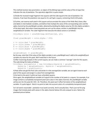 This method receives two parameters: an object of the Bitmap type and the value of the int type that
indicates the size of pixelation. The operation algorithm is quite simple:
1) Divide the received image fragment into squares with the side equal to the size of pixelation. For
instance, if we have the pixelation size equal to 15, we'll get a square, containing 15x15=225 pixels.
2) Further, we traverse each pixel in this square and accumulate the values of the fields Red, Green, Blue
and Alpha in intermediate variables, and before that multiply the value of the corresponding color and the
alpha channel by the pixelWeight variable, obtained by dividing the Alpha value by 255 (the Alpha variable is
of the byte type). Also when traversing pixels we sum up the values, written in pixelWeight into the
weightedCount variable. The code fragment that executes the above actions is as follows:
ColorBgra color = unsafeBitmap.GetPixel(x2, y2);
float pixelWeight = color.Alpha / 255;
r += color.Red * pixelWeight;
g += color.Green * pixelWeight;
b += color.Blue * pixelWeight;
a += color.Alpha * pixelWeight;
weightedCount += pixelWeight;
By the way, note that if the value of the Alpha variable is zero, pixelWeight won't add to the weightedCount
variable any value for this pixel. We'll need that in the future.
3) After traversing all pixels in the current square, we can make a common "average" color for this square.
The code doing this looks as follows:
ColorBgra averageColor = new ColorBgra((byte)(b / weightedCount),
(byte)(g / weightedCount), (byte)(r / weightedCount),
(byte)(a / pixelCount));
4) Now when we got the final color and wrote it in the averageColor variable, we can again traverse each
pixel of the square and assign it a value from averageColor.
5) Go back to the point 2 while we have unhandled squares.
Once again, the weightedCount variable isn't equal to the number of all pixels in a square. For example, if an
image contains a completely transparent pixel (zero value in the alpha channel), the pixelWeight variable
will be zero for this pixel (0 / 255 = 0). Therefore, this pixel won't effect formation of the weightedCount
variable. It's quite logical - there's no point to take into account colors of a completely transparent pixel.
So it all seems reasonable - pixelation must work correctly. And it actually does. That's just not for png
images that include pixels with values in the alpha channel below 255 and unequal to zero. Notice the
pixelated picture below:
 
