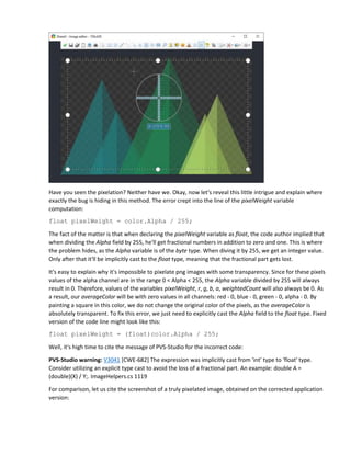 Have you seen the pixelation? Neither have we. Okay, now let's reveal this little intrigue and explain where
exactly the bug is hiding in this method. The error crept into the line of the pixelWeight variable
computation:
float pixelWeight = color.Alpha / 255;
The fact of the matter is that when declaring the pixelWeight variable as float, the code author implied that
when dividing the Alpha field by 255, he'll get fractional numbers in addition to zero and one. This is where
the problem hides, as the Alpha variable is of the byte type. When diving it by 255, we get an integer value.
Only after that it'll be implicitly cast to the float type, meaning that the fractional part gets lost.
It's easy to explain why it's impossible to pixelate png images with some transparency. Since for these pixels
values of the alpha channel are in the range 0 < Alpha < 255, the Alpha variable divided by 255 will always
result in 0. Therefore, values of the variables pixelWeight, r, g, b, a, weightedCount will also always be 0. As
a result, our averageColor will be with zero values in all channels: red - 0, blue - 0, green - 0, alpha - 0. By
painting a square in this color, we do not change the original color of the pixels, as the averageColor is
absolutely transparent. To fix this error, we just need to explicitly cast the Alpha field to the float type. Fixed
version of the code line might look like this:
float pixelWeight = (float)color.Alpha / 255;
Well, it's high time to cite the message of PVS-Studio for the incorrect code:
PVS-Studio warning: V3041 [CWE-682] The expression was implicitly cast from 'int' type to 'float' type.
Consider utilizing an explicit type cast to avoid the loss of a fractional part. An example: double A =
(double)(X) / Y;. ImageHelpers.cs 1119
For comparison, let us cite the screenshot of a truly pixelated image, obtained on the corrected application
version:
 