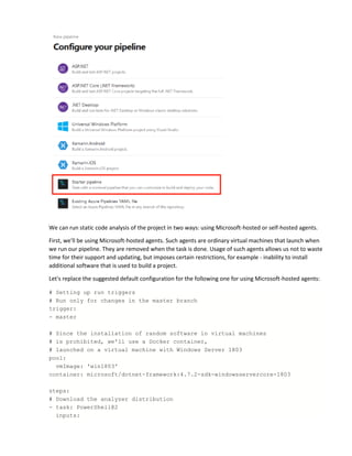We can run static code analysis of the project in two ways: using Microsoft-hosted or self-hosted agents.
First, we'll be using Microsoft-hosted agents. Such agents are ordinary virtual machines that launch when
we run our pipeline. They are removed when the task is done. Usage of such agents allows us not to waste
time for their support and updating, but imposes certain restrictions, for example - inability to install
additional software that is used to build a project.
Let's replace the suggested default configuration for the following one for using Microsoft-hosted agents:
# Setting up run triggers
# Run only for changes in the master branch
trigger:
- master
# Since the installation of random software in virtual machines
# is prohibited, we'll use a Docker container,
# launched on a virtual machine with Windows Server 1803
pool:
vmImage: 'win1803'
container: microsoft/dotnet-framework:4.7.2-sdk-windowsservercore-1803
steps:
# Download the analyzer distribution
- task: PowerShell@2
inputs:
 