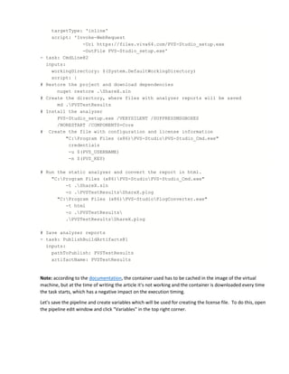 targetType: 'inline'
script: 'Invoke-WebRequest
-Uri https://files.viva64.com/PVS-Studio_setup.exe
-OutFile PVS-Studio_setup.exe'
- task: CmdLine@2
inputs:
workingDirectory: $(System.DefaultWorkingDirectory)
script: |
# Restore the project and download dependencies
nuget restore .ShareX.sln
# Create the directory, where files with analyzer reports will be saved
md .PVSTestResults
# Install the analyzer
PVS-Studio_setup.exe /VERYSILENT /SUPPRESSMSGBOXES
/NORESTART /COMPONENTS=Core
# Create the file with configuration and license information
"C:Program Files (x86)PVS-StudioPVS-Studio_Cmd.exe"
credentials
-u $(PVS_USERNAME)
-n $(PVS_KEY)
# Run the static analyzer and convert the report in html.
"C:Program Files (x86)PVS-StudioPVS-Studio_Cmd.exe"
-t .ShareX.sln
-o .PVSTestResultsShareX.plog
"C:Program Files (x86)PVS-StudioPlogConverter.exe"
-t html
-o .PVSTestResults
.PVSTestResultsShareX.plog
# Save analyzer reports
- task: PublishBuildArtifacts@1
inputs:
pathToPublish: PVSTestResults
artifactName: PVSTestResults
Note: according to the documentation, the container used has to be cached in the image of the virtual
machine, but at the time of writing the article it's not working and the container is downloaded every time
the task starts, which has a negative impact on the execution timing.
Let's save the pipeline and create variables which will be used for creating the license file. To do this, open
the pipeline edit window and click "Variables" in the top right corner.
 