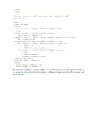 trigger:
- master
# The task is run on a self-hosted agent from the pool 'MyPool'
pool: 'MyPool'
steps:
- task: CmdLine@2
inputs:
workingDirectory: $(System.DefaultWorkingDirectory)
script: |
# Restore the project and download dependencies
nuget restore .ShareX.sln
# Create the directory where files with analyzer reports will be saved
md .PVSTestResults
# Run the static analyzer and convert the report in html.
"C:Program Files (x86)PVS-StudioPVS-Studio_Cmd.exe"
-t .ShareX.sln
-o .PVSTestResultsShareX.plog
"C:Program Files (x86)PVS-StudioPlogConverter.exe"
-t html
-o .PVSTestResults
.PVSTestResultsShareX.plog
# Save analyzer reports
- task: PublishBuildArtifacts@1
inputs:
pathToPublish: PVSTestResults
artifactName: PVSTestResults
Once the task is complete, you can download the archive with analyzer reports under the "Summary" tab or
you can use the extension Send Mail that enables to configure emailing or consider another convenient tool
on Marketplace.
 