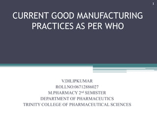 1

CURRENT GOOD MANUFACTURING
PRACTICES AS PER WHO

V.DILIPKUMAR
ROLLNO:06712886027
M.PHARMACY 2nd SEMISTER
DEPARTMENT OF PHARMACEUTICS
TRINITY COLLEGE OF PHARMACEUTICAL SCIENCES

 