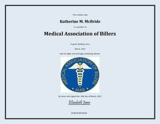 This certifies that
Katherine M. McBride
is a member of
Medical Association of Billers
in good standing since
March, 2015
with all rights and privileges pertaining thereof.
Set down and signed this 16th day of March, 2015.
Elizabeth Jones
Administrator
 