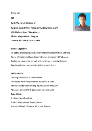 Resume
Of
Md:MerajurRahaman
MailingAddress: merajur778@gmail.com
Vill:Malonci Post:Tikary Bazer
Thana: Magura Dist : Magura
Mobile No: +88 -01917 182379
Career Objective:
To obtain challenging position for long term career Where a strong
Sense of responsibility and commitments are required that could
Enable me to develop my skill and enrich my creativity through
Regular activates and practice in the respectfields.
Self-Analysis:
*Strong Motivation & commitment
*Ability to work independently as well as in term.
*Endurance to work for long hours & under pressure.
*Peasant personality & good inter personalSkills
Experience:
AssistantMerchandiser
United InternationalBuying House
Hosue.98 Rood. 18 Sector. 11 Uttara Dhaka
 