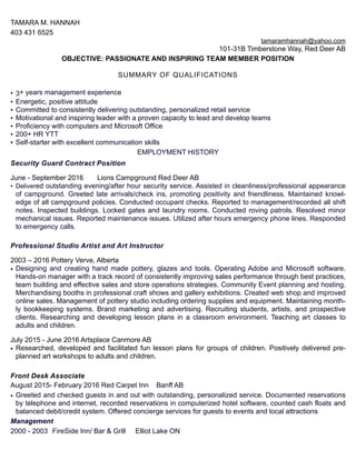 TAMARA M. HANNAH
403 431 6525
tamaramhannah@yahoo.com
101-31B Timberstone Way, Red Deer AB
OBJECTIVE: PASSIONATE AND INSPIRING TEAM MEMBER POSITION
SUMMARY OF QUALIFICATIONS
• 3+ years management experience
• Energetic, positive attitude
• Committed to consistently delivering outstanding, personalized retail service
• Motivational and inspiring leader with a proven capacity to lead and develop teams
• Proficiency with computers and Microsoft Office
• 200+ HR YTT
• Self-starter with excellent communication skills
EMPLOYMENT HISTORY
Security Guard Contract Position
June - September 2016 Lions Campground Red Deer AB
• Delivered outstanding evening/after hour security service. Assisted in cleanliness/professional appearance
of campground. Greeted late arrivals/check ins, promoting positivity and friendliness. Maintained knowl-
edge of all campground policies. Conducted occupant checks. Reported to management/recorded all shift
notes. Inspected buildings. Locked gates and laundry rooms. Conducted roving patrols. Resolved minor
mechanical issues. Reported maintenance issues. Utilized after hours emergency phone lines. Responded
to emergency calls.
Professional Studio Artist and Art Instructor
2003 – 2016 Pottery Verve, Alberta
• Designing and creating hand made pottery, glazes and tools. Operating Adobe and Microsoft software.
Hands-on manager with a track record of consistently improving sales performance through best practices,
team building and effective sales and store operations strategies. Community Event planning and hosting.
Merchandising booths in professional craft shows and gallery exhibitions. Created web shop and improved
online sales. Management of pottery studio including ordering supplies and equipment. Maintaining month-
ly bookkeeping systems. Brand marketing and advertising. Recruiting students, artists, and prospective
clients. Researching and developing lesson plans in a classroom environment. Teaching art classes to
adults and children.
July 2015 - June 2016 Artsplace Canmore AB
• Researched, developed and facilitated fun lesson plans for groups of children. Positively delivered pre-
planned art workshops to adults and children.
Front Desk Associate
August 2015- February 2016 Red Carpet Inn Banff AB
• Greeted and checked guests in and out with outstanding, personalized service. Documented reservations
by telephone and internet, recorded reservations in computerized hotel software, counted cash floats and
balanced debit/credit system. Offered concierge services for guests to events and local attractions
Management
2000 - 2003 FireSide Inn/ Bar & Grill Elliot Lake ON
 