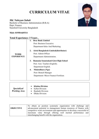 CURRICULUM VITAE
Md. Naheyan Sabab
Bachelor of Business Administration (B.B.A)
Dept. Finance
Stamford University Bangladesh
Mob: 01950-669311
Total Experience: 3 Years .
WORK
EXPERIENCE
1. Brac Bank Limited
Post: Business Executive
Department-Sales And Marketing.
2. Airtel Bangladesh Limited(distributor)
Post: Admin Officer
Department-Administration.
3. Bamunia Sonatonkati Girst High School
Post: Asst. Teacher (English).
Department-English.
4. Muktodhara (Ngo)
Post- Branch Manager
Department- Micro Finance-Fertilizar.
Specialized
Working Area
 Khulna Division
 Sylhet Division
 Rajshahi Division
 Dhaka Division
OBJECTIVE
To obtain an position systematic organization with challenge and
advancement potential in management human resources of finance with
competitive work environment and opportunities to develop a successful of
maximum value through offering well merited performance and
interchanging benefit with the organization.
 