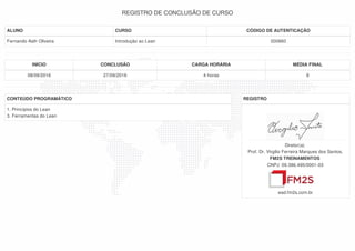 REGISTRO DE CONCLUSÃO DE CURSO
ALUNO CURSO CÓDIGO DE AUTENTICAÇÃO
Fernando Asth Oliveira Introdução ao Lean 000860
INÍCIO CONCLUSÃO CARGA HORÁRIA MÉDIA FINAL
08/09/2016 27/09/2016 4 horas 8
CONTEÚDO PROGRAMÁTICO
1. Princípios do Lean
3. Ferramentas do Lean
REGISTRO
Diretor(a)
Prof. Dr. Virgilio Ferreira Marques dos Santos,
FM2S TREINAMENTOS
CNPJ: 09.386.495/0001-03
ead.fm2s.com.br
 