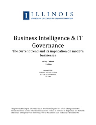 Business Intelligence & IT
Governance
The current trend and its implication on modern
businesses
Jovany Chaidez
12/3/2008
Prepared for:
Professor Michael J. Shaw
BA458 IT Governance
Fall 2008
The purpose of this report is to take a look at Business Intelligence and how it is being used within
modern businesses to make better business decisions. There is an emphasis on the practices and the trends
of Business Intelligence while mentioning some of the common tools used achieve desired results.
 