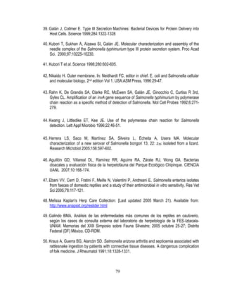 39. Galán J, Collmer E. Type III Secretion Machines: Bacterial Devices for Protein Delivery into
Host Cells. Science 1999;284:1322-1328
40. Kubori T, Sukhan A, Aizawa SI, Galán JE. Molecular characterization and assembly of the
needle complex of the Salmonella typhimurium type III protein secretion system. Proc Acad
Sci. 2000;97:10225-10230.
41. Kubori T et al. Science 1998;280:602-605.
42. Nikaido H. Outer membrane. In: Neidhardt FC, editor in chief. E. coli and Salmonella cellular
and molecular biology. 2nd edition Vol 1. USA:ASM Press, 1996:29-47.
43. Rahn K, De Grandis SA, Clarke RC, McEwen SA, Galán JE, Ginocchio C, Curtiss R 3rd,
Gyles CL. Amplification of an invA gene sequence of Salmonella typhimurium by polymerase
chain reaction as a specific method of detection of Salmonella. Mol Cell Probes 1992;6:271279.
44. Kwang J, Littledike ET, Kee JE. Use of the polymerase chain reaction for Salmonella
detection. Lett Appl Microbio 1996;22:46-51.
45. Herrera LS, Saco M, Martínez SA, Silveira L, Echeita A, Usera MA. Molecular
characterization of a new serovar of Salmonella bongori 13, 22: z 39: isolated from a lizard.
Research Microbiol 2005;156:597-602.
46. Aguillón GD, Villareal DL, Ramírez RR, Aguirre RA, Zárate RJ, Wong GA. Bacterias
cloacales y evaluación física de la herpetofauna del Parque Ecológico Chipinque. CIENCIA
UANL 2007;10:168-174.
47. Ebani VV, Cerri D, Fratini F, Meille N, Valentini P, Andreani E. Salmonella enterica isolates
from faeces of domestic reptiles and a study of their antimicrobial in vitro sensitivity. Res Vet
Sci 2005;78:117-121.
48. Melissa Kaplan's Herp Care Collection: [Last updated 2005 March 21). Available from:
http://www.anapsid.org/reslider.html
49. Galindo BMA. Análisis de las enfermedades más comunes de los reptiles en cautiverio,
según los casos de consulta externa del laboratorio de herpetología de la FES-IztacalaUNAM. Memorias del XXII Simposio sobre Fauna Silvestre; 2005 octubre 25-27; Distrito
Federal (DF) México. CD-ROM.
50. Kraus A, Guerra BG, Alarcón SD. Salmonella arizona arthritis and septicemia associated with
rattlesnake ingestion by patients with connective tissue diseases. A dangerous complication
of folk medicine. J Rheumatol 1991;18:1328-1331.

79

 