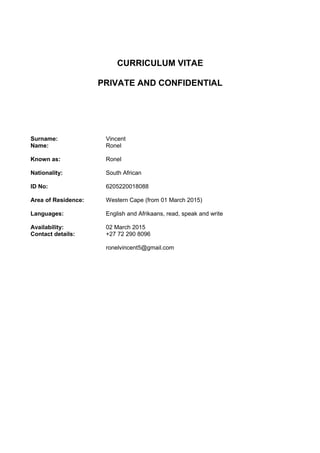 CURRICULUM VITAE
PRIVATE AND CONFIDENTIAL
Surname: Vincent
Name:
Known as:
Nationality:
ID No:
Area of Residence:
Ronel
Ronel
South African
6205220018088
Western Cape (from 01 March 2015)
Languages:
Availability:
English and Afrikaans, read, speak and write
02 March 2015
Contact details: +27 72 290 8096
ronelvincent5@gmail.com
 