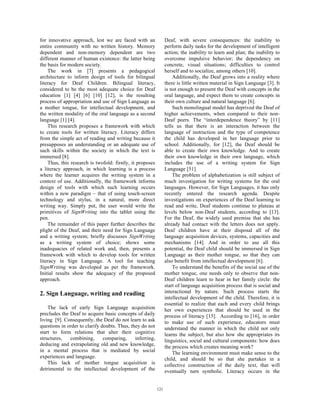 for innovative approach, lest we are faced with an
entire community with no written history. Memory
dependent and non-memory dependent are two
different manner of human existence: the latter being
the basis for modern society.
The work in [7] presents a pedagogical
architecture to inform design of tools for bilingual
literacy for Deaf Children. Bilingual literacy,
considered to be the most adequate choice for Deaf
education [1] [4] [6] [10] [12], is the resulting
process of appropriation and use of Sign Language as
a mother tongue, for intellectual development, and
the written modality of the oral language as a second
language [1] [4].
This research proposes a framework with which
to create tools for written literacy. Literacy differs
from the simple act of reading and writing because it
presupposes an understanding or an adequate use of
such skills within the society in which the text is
immersed [8].
Thus, this research is twofold: firstly, it proposes
a literacy approach, in which learning is a process
where the learner acquires the writing system in a
context of use. Additionally, the framework informs
design of tools with which such learning occurs
within a new paradigm – that of using touch-screen
technology and stylus, in a natural, more direct
writing way. Simply put, the user would write the
primitives of SignWriting into the tablet using the
pen.
The remainder of this paper further describes the
plight of the Deaf, and their need for Sign Language
and a writing system; briefly discusses SignWriting
as a writing system of choice; shows some
inadequacies of related work and, then, presents a
framework with which to develop tools for written
literacy in Sign Language. A tool for teaching
SignWriting was developed as per the framework.
Initial results show the adequacy of the proposed
approach.
2. Sign Language, writing and reading
The lack of early Sign Language acquisition
precludes the Deaf to acquire basic concepts of daily
living [9]. Consequently, the Deaf do not learn to ask
questions in order to clarify doubts. Thus, they do not
start to form relations that alter their cognitive
structures, combining, comparing, inferring,
deducing and extrapolating old and new knowledge,
in a mental process that is mediated by social
experiences and language.
This lack of mother tongue acquisition is
detrimental to the intellectual development of the
Deaf, with severe consequences: the inability to
perform daily tasks for the development of intelligent
action; the inability to learn and plan; the inability to
overcome impulsive behavior; the dependency on
concrete, visual situations; difficulties to control
herself and to socialize, among others [10].
Additionally, the Deaf grows into a reality where
there is little written material in Sign Language [3]. It
is not enough to present the Deaf with concepts in the
oral language, and expect them to create concepts in
their own culture and natural language [6].
Such monolingual model has deprived the Deaf of
higher achievements, when compared to their non-
Deaf peers. The “interdependence theory” by [11]
tells us that there is an interaction between the
language of instruction and the type of competence
the child has developed in her language prior to
school. Additionally, for [12], the Deaf should be
able to create their own knowledge. And to create
their own knowledge in their own language, which
includes the use of a writing system for Sign
Language [51].
The problem of alphabetization is still subject of
much investigation for writing systems for the oral
languages. However, for Sign Languages, it has only
recently entered the research agenda. Despite
investigations on experiences of the Deaf learning to
read and write, Deaf students continue to plateau at
levels below non-Deaf students, according to [13].
For the Deaf, the widely used premise that she has
already had contact with the letters does not apply.
Deaf children have at their disposal all of the
language acquisition devices, systems, capacities and
mechanisms [14]. And in order to use all this
potential, the Deaf child should be immersed in Sign
Language as their mother tongue, so that they can
also benefit from intellectual development [6].
To understand the benefits of the social use of the
mother tongue, one needs only to observe that non-
Deaf children learn to hear in her family circle: the
start of language acquisition process that is social and
interactional by nature. Such process starts the
intellectual development of the child. Therefore, it is
essential to realize that each and every child brings
her own experiences that should be used in the
process of literacy [15]. According to [16], in order
to make use of such experience, educators must
understand the manner in which the child not only
learns the subject, but also how she appropriates its
linguistics, social and cultural components: how does
the process which creates meaning work?
The learning environment must make sense to the
child, and should be so that she partakes in a
collective construction of the daily text, that will
eventually turn symbolic. Literacy occurs in the
121
 