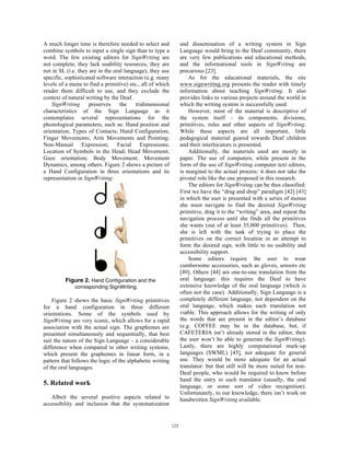 A much longer time is therefore needed to select and
combine symbols to input a single sign than to type a
word. The few existing editors for SignWriting are
not complete; they lack usability resources; they are
not in SL (i.e. they are in the oral language), they use
specific, sophisticated software interaction (e.g. many
levels of a menu to find a primitive) etc., all of which
render them difficult to use, and they exclude the
context of natural writing by the Deaf.
SignWriting preserves the tridimensional
characteristics of the Sign Language as it
contemplates several representations for the
phonological parameters, such as: Hand position and
orientation; Types of Contacts; Hand Configuration;
Finger Movements; Arm Movements and Pointing;
Non-Manual Expression; Facial Expressions;
Location of Symbols in the Head; Head Movement;
Gaze orientation; Body Movement; Movement
Dynamics, among others. Figure 2 shows a picture of
a Hand Configuration in three orientations and its
representation in SignWriting:
Figure 2. Hand Configuration and the
corresponding SignWriting.
Figure 2 shows the basic SignWriting primitives
for a hand configuration in three different
orientations. Some of the symbols used by
SignWriting are very iconic, which allows for a rapid
association with the actual sign. The graphemes are
presented simultaneously and sequentially, that best
suit the nature of the Sign Language – a considerable
difference when compared to other writing systems,
which present the graphemes in linear form, in a
pattern that follows the logic of the alphabetic writing
of the oral languages.
5. Related work
Albeit the several positive aspects related to
accessibility and inclusion that the systematization
and dissemination of a writing system in Sign
Language would bring to the Deaf community, there
are very few publications and educational methods,
and the informational tools in SignWriting are
precarious [23].
As for the educational materials, the site
www.signwriting.org presents the reader with timely
information about teaching SignWriting. It also
provides links to various projects around the world in
which the writing system is successfully used.
However, most of the material is descriptive of
the system itself – its components, divisions,
primitives, rules and other aspects of SignWriting.
While these aspects are all important, little
pedagogical material geared towards Deaf children
and their interlocutors is presented.
Additionally, the materials used are mostly in
paper. The use of computers, while present in the
form of the use of SignWriting computer text editors,
is marginal to the actual process: it does not take the
pivotal role like the one proposed in this research.
The editors for SignWriting can be thus classified:
First we have the “drag and drop” paradigm [42] [43]
in which the user is presented with a series of menus
she must navigate to find the desired SignWriting
primitive, drag it to the “writing” area, and repeat the
navigation process until she finds all the primitives
she wants (out of at least 35,000 primitives). Then,
she is left with the task of trying to place the
primitives on the correct location in an attempt to
form the desired sign, with little to no usability and
accessibility support.
Some editors require the user to wear
cumbersome accessories, such as gloves, sensors etc
[49]. Others [44] are one-to-one translation from the
oral language: this requires the Deaf to have
extensive knowledge of the oral language (which is
often not the case). Additionally, Sign Language is a
completely different language, not dependent on the
oral language, which makes such translation not
viable. This approach allows for the writing of only
the words that are present in the editor’s database
(e.g. COFFEE may be in the database, but, if
CAFETERIA isn’t already stored in the editor, then
the user won’t be able to generate the SignWriting).
Lastly, there are highly computational mark-up
languages (SWML) [45], not adequate for general
use. They would be more adequate for an actual
translator: but that still will be more suited for non-
Deaf people, who would be required to know before
hand the entry to such translator (usually, the oral
language, or some sort of video recognition).
Unfortunately, to our knowledge, there isn’t work on
handwritten SignWriting available.
125
 