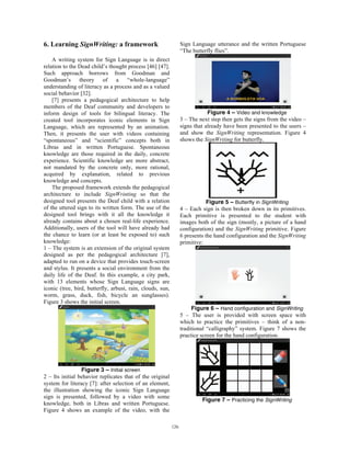 6. Learning SignWriting: a framework
A writing system for Sign Language is in direct
relation to the Dead child’s thought process [46] [47].
Such approach borrows from Goodman and
Goodman’s theory of a “whole-language”
understanding of literacy as a process and as a valued
social behavior [32].
[7] presents a pedagogical architecture to help
members of the Deaf community and developers to
inform design of tools for bilingual literacy. The
created tool incorporates iconic elements in Sign
Language, which are represented by an animation.
Then, it presents the user with videos containing
“spontaneous” and “scientific” concepts both in
Libras and in written Portuguese. Spontaneous
knowledge are those required in the daily, concrete
experience. Scientific knowledge are more abstract,
not mandated by the concrete only, more rational,
acquired by explanation, related to previous
knowledge and concepts.
The proposed framework extends the pedagogical
architecture to include SignWrinting so that the
designed tool presents the Deaf child with a relation
of the uttered sign to its written form. The use of the
designed tool brings with it all the knowledge it
already contains about a chosen real-life experience.
Additionally, users of the tool will have already had
the chance to learn (or at least be exposed to) such
knowledge:
1 – The system is an extension of the original system
designed as per the pedagogical architecture [7],
adapted to run on a device that provides touch-screen
and stylus. It presents a social environment from the
daily life of the Deaf. In this example, a city park,
with 13 elements whose Sign Language signs are
iconic (tree, bird, butterfly, arbust, rain, clouds, sun,
worm, grass, duck, fish, bicycle an sunglasses).
Figure 3 shows the initial screen.
Figure 3 – Initial screen
2 – Its initial behavior replicates that of the original
system for literacy [7]: after selection of an element,
the illustration showing the iconic Sign Language
sign is presented, followed by a video with some
knowledge, both in Libras and written Portuguese.
Figure 4 shows an example of the video, with the
Sign Language utterance and the written Portuguese
“The butterfly flies”.
Figure 4 – Video and knowledge
3 – The next step then gets the signs from the video –
signs that already have been presented to the users –
and show the SignWriting representation. Figure 4
shows the SignWriting for butterfly.
Figure 5 – Butterfly in SignWriting
4 – Each sign is then broken down in its primitives.
Each primitive is presented to the student with
images both of the sign (mostly, a picture of a hand
configuration) and the SignWriting primitive. Figure
6 presents the hand configuration and the SignWriting
primitive:
Figure 6 – Hand configuration and SignWriting
5 – The user is provided with screen space with
which to practice the primitives – think of a non-
traditional “calligraphy” system. Figure 7 shows the
practice screen for the hand configuration.
Figure 7 – Practicing the SignWriting
126
 