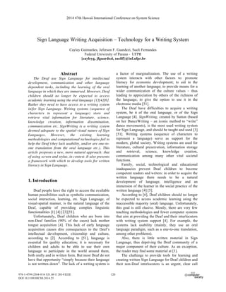 Sign Language Writing Acquisition – Technology for a Writing System
Cayley Guimarães, Jeferson F. Guardezi, Sueli Fernandes
Federal University of Parana - UFPR
{cayleyg, jfguardezi, suelif}@inf.ufpr.br
Abstract
The Deaf use Sign Language for intellectual
development, communication and other language
dependent tasks, including the learning of the oral
language in which they are immersed. However, Deaf
children should no longer be expected to access
academic learning using the oral language [1][4][6].
Rather they need to have access to a writing system
in/for Sign Language. Writing systems (sequence of
characters to represent a language) store and
retrieve vital information for literature, science,
knowledge creation, information dissemination,
communication etc. SignWriting is a writing system
deemed adequate to the spatial-visual nature of Sign
Languages. However, the existing learning
methodologies and computational technologies fail to
help the Deaf (they lack usability, and/or are one-to-
one translation from the oral language etc.). This
article proposes a new, more natural approach: that
of using screen and stylus, in context. It also presents
a framework with which to develop tools for written
literacy in Sign Language.
1. Introduction
Deaf people have the right to access the available
human possibilities such as symbolic communication,
social interaction, learning, etc. Sign Language, of
visual-spatial manner, is the natural language of the
Deaf, capable of providing complex linguistic
functionalities [1] [4] [23][51].
Unfortunately, Deaf children who are born into
non-Deaf families (90% of the cases) lack mother
tongue acquisition [4]. This lack of early language
acquisition causes dire consequences to the Deaf’s
intellectual development, citizenship and culture,
according to [2]. According to [51], language is
essential for quality education; it is necessary for
children and adults to be able to use their own
language to participate in the world around them,
both orally and in written form. But most Deaf do not
have that opportunity “simply because their language
is not written down”. The lack of a writing system is
a factor of marginalization. The use of a writing
system interacts with other factors to: promote
literacy for economic development; to aid in the
learning of another language; to provide means for a
wider communication of the culture values – thus
leading to appreciation by others of the richness of
the language; to give the option to use it in the
electronic media [51].
The Deaf have difficulties to acquire a writing
system, be it of the oral language, or of the Sign
Language [4]. SignWriting, created by Sutton (based
on her DanceWriting – an iconic method to “write”
dance movements), is the most used writing system
for Sign Language, and should be taught and used [3]
[51]. Writing systems (sequence of characters to
represent a language) serve as support for the
modern, global society. Writing systems are used for
literature, cultural preservation, information storage
and retrieval, science, knowledge creation,
communication among many other vital societal
functions.
Family, social, technological and educational
inadequacies prevent Deaf children to become
competent readers and writers: in order to acquire the
written language there needs to be a natural
development of language, intelligence and an
immersion of the learner in the social practice of the
written language [4] [5].
According to [6], Deaf children should no longer
be expected to access academic learning using the
inaccessible majority (oral) language. Unfortunately,
this goal is still elusive. Mostly, there are very few
teaching methodologies and fewer computer systems
that aim at providing the Deaf and their interlocutors
with writing system support [4]. For example, the
systems lack usability (mainly, they use an oral
language paradigm, such as a one-to-one translation,
among other problems).
Also, there is little written material in Sign
Language, thus depriving the Deaf community of a
major component of their culture. As an exception,
the reader may find some material at [3].
The challenge to provide tools for learning and
creating written Sign Language for Deaf children and
their non-Deaf interlocutors is an urgent, clear call
2014 47th Hawaii International Conference on System Science
978-1-4799-2504-9/14 $31.00 © 2014 IEEE
DOI 10.1109/HICSS.2014.23
120
 
