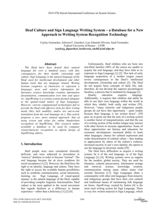 Deaf Culture and Sign Language Writing System – a Database for a New
Approach to Writing System Recognition Technology
Cayley Guimarães, Jeferson F. Guardezi, Luis Eduardo Oliveira, Sueli Fernandes
Federal University of Parana - UFPR
{cayleyg, jfguardezi, lesoliveria, suelif}@inf.ufpr.br
Abstract
The Deaf have been denied their natural
language for over a hundred years, with dire
consequences for their health, citizenship and
culture. Sign Language is the natural language of the
Deaf, used for intellectual development and other
human traits that are language related. Writing
Systems (sequence of characters to represent a
language) store and retrieve information for
literature, science, knowledge creation, information
dissemination, communication over time and space
etc. SignWriting is a writing system deemed adequate
to the spatial-visual nature of Sign Languages.
However, current computational technologies fail to
provide the Deaf with effective tools for their writing
needs (they lack usability, and/or are one-to-one
translation from the oral language etc.). This article
proposes a new, more natural approach: that of
using screen and stylus for online handwritten
recognition of SignWriting. This research makes
available a database to be used by computer
vision/character recognition to inform design of
SignWriting editors.
1. Introduction
Deaf people were once considered clinically
deficient, and were subjected to procedures to
“remove” deafness in order to become “normal”. The
oral language became the de facto condition for
social acceptance [1] [2]. However, the Deaf have the
right to an identity, language and culture. They have
the right to access the available human possibilities
such as symbolic communication, social interaction,
learning, etc. Sign Language, of visual-spatial
manner, is the natural language of the Deaf, capable
of providing complex linguistic functionalities. Deaf
culture is the term applied to the social movement
that regards deafness as a difference in human
experience – rather than a deficiency [1] [2] [4].
Unfortunately, Deaf children who are born into
non-Deaf families (90% of the cases) are unable to
acquire the oral language, and they have little to no
exposure to Sign Language [1] [2]. This lack of early
language acquisition of a mother tongue causes
severe consequences to the Deaf’s intellectual
development, citizenship and culture [2]. The Deaf
do not acquire basic concepts of daily life, and,
therefore, do not develop the superior psychological
faculties, a process that is mediated by language [3].
Quality education requires language.
Additionally, it requires that children and adults be
able to use their own language within the world in
which they inhabit, both orally and written [59].
However, “many minority and indigenous people
groups do not have that opportunity – quite simply
because their language is not written down”. [59]
goes on to point out that the lack of a writing system
is another factor of marginalization, and that the use
of a writing system of the mother tongue may interact
with other factors to increase opportunities. Some of
these opportunities are literacy and education for
economic development; increased ability to learn
other languages; chance for cultural expression and
wider dissemination of cultural values – thus leading
to appreciation by others of the culture’s richness;
increased security in one’s own identity; the option to
use the language in electronic media [59]
The Deaf have difficulties to acquire a writing
system, be it of the oral language, or of the Sign
Language [1] [4]. Writing systems serve as support
for the modern, global society. They are used for
literature, cultural preservation, information storage
and retrieval, science, knowledge creation,
communication among many others many vital
societal functions [11]. Sign Languages share a
commonality with other oral languages from minority
and indigenous groups that have their own cultural
and traditional means of maintaining folk language
art forms. SignWriting, created by Sutton [4] is the
most used writing system for Sign Language. There
is very few written material in Sign Language, which
2014 47th Hawaii International Conference on System Science
978-1-4799-2504-9/14 $31.00 © 2014 IEEE
DOI 10.1109/HICSS.2014.418
3368
 
