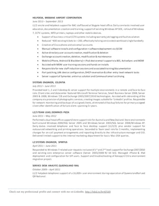Check out my professional profile and connect with me on LinkedIn. http://lnkd.in/bvtQ5d8
HELPDESK, BRISBANE AIRPORT CORPORATION
June 2013 – September 2013
L1/2 onsite and helpdesk supportfor BAC staff based at Skygate head office.Daily coretasks involved user
education,documentation creation and training,supportof existingWindows XP SOE, rolloutof Windows
7, CCTV systems, MFD printers,laptops and other mobile devices.
 Support of business critical CCTVsystems includingwarranty job loggingand faultescalation
 Reduced ~400 existingtickets to < 200, effectively halvingservicedesk workload singlehandedly
 Creation of Cisco phone and voicemail accounts
 Manual softwareinstallsand configuration +softwaredeployment via SCCM
 Active directory user accountcreation,modification & deletion
 Exchange accountcreation,deletion, modification & maintenance
 Mobile(iPhone, Android & Blackberry) + iPad deviceemail supportvia BES, ActiveSync and MDM
 Assisted with MDM user trainingsessionsand hands on installs
 Responsiblefor new staff induction sessionsand associated training/documentation
 Port patching,LAN device configuration,DHCP reservation & other entry level network tasks
 Server supportof Symantec antivirus solution and Commvaultemail archiving
SYSTEMS ENGINEER, CELENTIA
July 2012 – June 2013
Provided level 1, 2 and 3 desktop & server support for multiple environments in a remote and face-to-face
role. Client sites and datacenter featured Microsoft Terminal Services, Small Business Server 2008, Server
2003 & 2008, Windows 7/8 and Exchange 2003/2007/2010 technologies. Assisted with rebranding of the
company via provision of photographic services,creatingimages suitablefor ‘LinkedIn’profiles.Responsible
for network monitoringand backups of assigned clients,eliminated all backup failures for primary assigned
client after identification of failure alerts spanning 5+ years.
L2/3 TEAM LEAD, DOMINOS PIZZA
June 2011 – May 2012
Performed a dual head officesupport/storesupportrole for Australiaand NewZealand.Store environments
built around Windows 2000/SQL Server 2005 and Windows Server 2003/SQL Server 2008/Windows XP.
Daily duties involved telephone and face to face desktop support (L1/2/3) plus vendor support for
outsourced networking and printing operations. Seconded to Team Lead role for 3 months, implementing
changes for on-call payment arrangements and reporting directly to the infrastructure manager and CIO.
Delivered limited support to the internal marketing department for basic Mac OSX queries.
L2 SYSTEMS ENGINEER, SPIRITUS
April 2011 – June 2011
Responded to Windows 7 related user requests inclusiveof 1st and 2nd level supportfor Exchange2007/2010
and existing core enterprise server software (Server 2003/2008 R2 64 bit). Managed iPhone & iPad
deployment and configuration for VIP users. Support and troubleshooting of Xenapp 6 Citrix environment
migration project.
SERVICE DESK ANALYST, QUEENSLAND RAIL
October 2009 – April 2011
L1/2 helpdesk telephone support of a 16,000+ user environment duringseparation of QueenslandRail and
QR National.
 