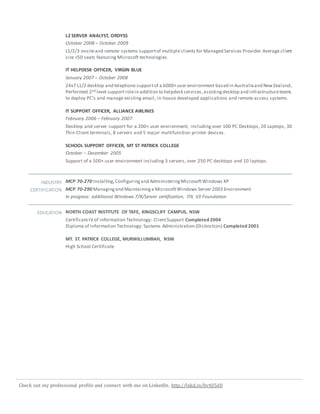 Check out my professional profile and connect with me on LinkedIn. http://lnkd.in/bvtQ5d8
L2 SERVER ANALYST, ORDYSS
October 2008 – October 2009
L1/2/3 onsiteand remote systems supportof multiple clients for Managed Services Provider.Average client
size <50 seats featuring Microsoft technologies.
IT HELPDESK OFFICER, VIRGIN BLUE
January 2007 – October 2008
24x7 L1/2 desktop and telephone supportof a 6000+user environment based in Australiaand NewZealand..
Performed 2nd level supportrolein addition to helpdesk services,assistingdesktop and infrastructureteams
to deploy PC’s and manage existing email, in-house developed applications and remote access systems.
IT SUPPORT OFFICER, ALLIANCE AIRLINES
February 2006 – February 2007
Desktop and server support for a 200+ user environment, including over 100 PC Desktops, 20 Laptops, 30
Thin Client terminals, 8 servers and 5 major multifunction printer devices.
SCHOOL SUPPORT OFFICER, MT ST PATRICK COLLEGE
October – December 2005
Support of a 500+ user environment including 3 servers, over 250 PC desktops and 10 laptops.
INDUSTRY
CERTIFICATION
MCP 70-270 Installing,Configuringand AdministeringMicrosoftWindows XP
MCP 70-290 Managingand Maintaininga MicrosoftWindows Server 2003 Environment
In progress: additional Windows 7/8/Server certification, ITIL V3 Foundation
EDUCATION NORTH COAST INSTITUTE OF TAFE, KINGSCLIFF CAMPUS, NSW
CertificateIV of Information Technology: ClientSupport Completed 2004
Diploma of Information Technology: Systems Administration (Distinction) Completed 2001
MT. ST. PATRICK COLLEGE, MURWILLUMBAH, NSW
High School Certificate
 