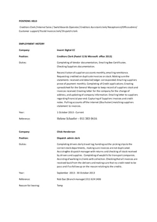 POSITIONS HELD 
Creditors Clerk /Internal Sales / Switchboards Operator/ Creditors Assistant clerk/ Receptionist/Office admin/ 
Customer support/ Pastel Invoice clerk/ Dispatch clerk 
EMPLOYMENT HISTORY 
Company: Invent Digital CC 
Position: Creditors Clerk (Pastel 12 & Microsoft office 2013) 
Duties: Completing of Vendor documentation, Emailing Bee Certificates. 
Checking Suppliers documentation. 
Reconciliation of suppliers accounts monthly, emailing remittance. 
Requesting credited on duplicate invoices or stock. Making sure the 
statements received and detailed ledger corresponded. Emailing suppliers 
prove of payment monthly. Completing of Credit applications. Creating 
spreadsheet for the General Manager to keep record of suppliers stock and 
invoices received. Creating letter for the company for the change of 
address, and updating of company information. Emailing letter to suppliers 
regarding financial year end. Capturing of Suppliers invoices and credit 
notes. Pulling accounts off the internet (Ekurhuleni) matching suppliers 
statement to invoices. 
Year: 1 October 2013 - Current 
Reference: Helene Schaefer – 011 383 0616 
Company: Chick Henderson 
Position: Dispatch admin clerk 
Duties: Completing drivers daily travel log, handing out the picking slips to the 
correct stock departments, making sure invoices are not duplicated. 
Assistingthe dispatch manager with returns and checking of stock received 
by drivers and supplies. Completing of waybills for transport companies. 
Assisting of walking in clients with collection. Checking that all invoices are 
received back from the delivers and making sure that no credit need to be 
pass and if so follow up on the reason relating to the credits. 
Year: September 2013 - 30 October 2013 
Reference: Rob Dye (Branch manager) 011 624 1406 
Reason for leaving: Temp 
 
