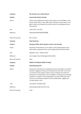 Company: TIle and Floor care cc (Rust-Oleum) 
Position: Internal Sales (Pastel and Sap) 
Duties: , Internal sales, Weekly sales reports, Stock reports, Assist with Reps clients, 
Process Pastel orders, Process VMI orders, Follow up on back orders, assist 
walk in clients. Assisting the sales director. (Quick fix, sending broad casts, 
office admin) 
Year: 1 April 2013 - July 2013 
Reference: Vanessa Jelliman 011 822 6901 
Reason for leaving: Basic Contact 
Company: Chick Henderson 
Position: Reception/ Office admin (Dynamic Connect and Interdyn) 
Duties: , Answering of switchboard, assist creditor's with loading of delivery note, 
office admin, checking invoices, assist all departments with office admin. 
Year: September 2012 - 30 March 2013 
Reference: Hans Kruger (Financial Manager) 011 624 1406 
Reason for leaving: Temp 
Company: PINPOS T/A INTOUCH POINT OF SALES 
Position: Admin/Reception/PA 
Duties: , Answering of switchboard, arranging travel and accommodation, collection 
payments, logging sales leads, purchasing of stock, stock take, assist sales 
co-ordinate, process expense reports, filing, arrange parcels collections. 
Follow up on client payments, email statements including invoices. Arrange 
payments for suppliers, reconciling supplier’s accounts, GRV stock, Order 
stationary, recording travel logs for Technical department, Logging calls. 
Trained creditor’s clerk. 
Year: 10 July 2012 -29 August 2012 
Reference: David Lombard( GM ) 011 679 1145 
Reason for leaving: Temp 
 
