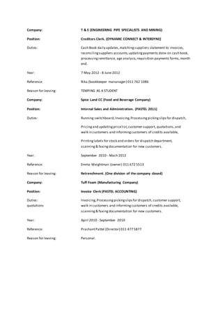 Company: T & E (ENGINEERING PIPE SPECIALISTS AND MINING) 
Position: Creditors Clerk. (DYNAMIC CONNECT & INTERDYNE) 
Duties: Cash Book daily updates, matching suppliers statement to invoices, 
reconciling suppliers accounts, updating payments done on cash book, 
processing remittance, age analysis, requisition payments forms, month 
end. 
Year: 7 May 2012 - 8 June 2012 
Reference: Rika (bookkeeper mananager) 011 762 1086 
Reason for leaving: TEMPING AS A STUDENT 
Company: Spice Land CC (Food and Beverage Company) 
Position: Internal Sales and Administration. (PASTEL 2011) 
Duties: Running switchboard, Invoicing, Processing picking slips for dispatch, 
Pricing and updating price list, customer support, quotations, and 
walk in customers and informing customers of credits available, 
Printing labels for stock and orders for dispatch department, 
scanning & faxing documentation for new customers. 
Year: September 2010 - Mach 2012 
Reference: Emma Weightman (owner) 011 672 5513 
Reason for leaving: Retrenchment. (One division of the company closed) 
Company: Tuff Foam (Manufacturing Company) 
Position: Invoice Clerk (PASTEL ACCOUNTING) 
Duties: Invoicing, Processing picking slips for dispatch, customer support, 
quotations walk in customers and informing customers of credits available, 
scanning & faxing documentation for new customers. 
Year: April 2010 - September 2010 
Reference: Prashant Pattel (Director) 011 477 5877 
Reason for leaving: Personal. 
 
