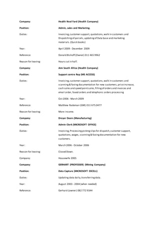 Company: Health Neal Yard (Health Company) 
Position: Admin, sales and Marketing. 
Duties: Invoicing, customer support, quotations, walk in customers and 
Dispatching of parcels, updating of Data base and marketing 
materials. (Quick books) 
Year: April 2009 - December 2009 
Reference: Donald Bishoff (Owner) 011 465 9962 
Reason for leaving: Hours cut in half. 
Company: Aim South Africa (Health Company) 
Position: Support centre Rep (MS ACCESS) 
Duties: Invoicing, customer support, quotations, walk in customers and 
scanning & faxing documentation for new customers, price increase, 
cash sales and speed point sales, filling of orders and invoices and 
email order, faxed orders and telephonic orders processing 
Year: Oct 2006 - March 2009 
Reference: Matthew Rademan (GM) 011 675 0477 
Reason for leaving: More income. 
Company: Dreyer Doors (Manufacturing) 
Position: Admin Clerk (MICROSOFT OFFICE) 
Duties: Invoicing, Processing picking slips for dispatch, customer support, 
quotations, wages, scanning & faxing documentation for new 
customers. 
Year: March 2006 - October 2006 
Reason for leaving: Closed Down. 
Company: Housewife 2005 
Company: GERHART (PROFESSER) (Mining Company) 
Position: Data Capture (MICROSOFT EXCELL) 
Duties: Updating data daily, transferring data. 
Year: August 2003 - 2004 (when needed) 
Reference: Gerhard (owner) 082 772 9344 
 