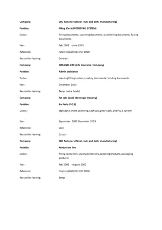 Company: CBC Fasteners (Steel- nuts and bolts manufacturing) 
Position: Filling Clerk (INTERDYNE SYSTEM) 
Duties: Filling documents, scanning documents, transferring documents, Faxing 
documents. 
Year: Feb 2003 - June 2003 
Reference: Ibrahim (GM) 011 767 0000 
Reason for leaving: Contract 
Company: CHANNEL LIFE (Life Insurance Company) 
Position: Admin assistance 
Duties: creating filling system, creating documents, binding documents. 
Year: December 2003 
Reason for leaving: Temp (extra funds) 
Company: Fat cats (pub) (Beverage industry) 
Position: Bar lady (P.O.S) 
Duties: stock take, event planning, cash ups, petty cash, and P.O.S system 
Year: September 2002-December 2003 
Reference: Leon 
Reason for leaving: Casual 
Company: CBC Fasteners (Steel- nuts and bolts manufacturing) 
Position: Production line 
Duties: filling containers, sealing containers, Labelling products, packaging 
products 
Year: Feb 2002 - August 2002 
Reference: Ibrahim (GM) 011 767 0000 
Reason for leaving: Temp 
 