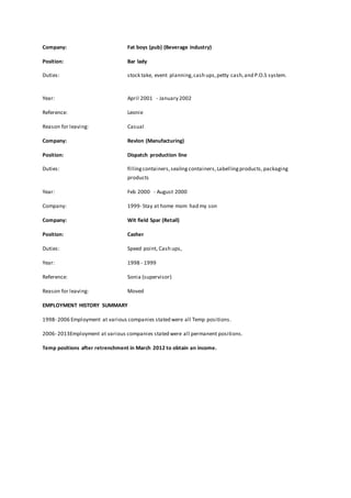 Company: Fat boys (pub) (Beverage industry) 
Position: Bar lady 
Duties: stock take, event planning, cash ups, petty cash, and P.O.S system. 
Year: April 2001 - January 2002 
Reference: Leonie 
Reason for leaving: Casual 
Company: Revlon (Manufacturing) 
Position: Dispatch production line 
Duties: filling containers, sealing containers, Labelling products, packaging 
products 
Year: Feb 2000 - August 2000 
Company: 1999- Stay at home mom had my son 
Company: Wit field Spar (Retail) 
Position: Casher 
Duties: Speed point, Cash ups, 
Year: 1998 - 1999 
Reference: Sonia (supervisor) 
Reason for leaving: Moved 
EMPLOYMENT HISTORY SUMMARY 
1998- 2006 Employment at various companies stated were all Temp positions. 
2006- 2013Employment at various companies stated were all permanent positions. 
Temp positions after retrenchment in March 2012 to obtain an income. 
