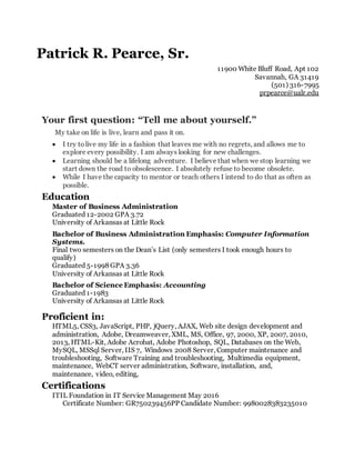 Patrick R. Pearce, Sr.
11900 White Bluff Road, Apt 102
Savannah, GA 31419
(501) 316-7995
prpearce@ualr.edu
Your first question: “Tell me about yourself.”
My take on life is live, learn and pass it on.
 I try tolive my life in a fashion that leaves me with no regrets, and allows me to
explore every possibility. I am always looking for new challenges.
 Learning should be a lifelong adventure. I believe that when we stop learning we
start down the road to obsolescence. I absolutely refuse to become obsolete.
 While I have the capacity to mentor or teach others I intend to do that as often as
possible.
Education
Master of Business Administration
Graduated 12-2002 GPA 3.72
University of Arkansas at Little Rock
Bachelor of Business Administration Emphasis: Computer Information
Systems.
Final two semesters on the Dean’s List (only semesters I took enough hours to
qualify)
Graduated 5-1998 GPA 3.36
University of Arkansas at Little Rock
Bachelor of Science Emphasis: Accounting
Graduated 1-1983
University of Arkansas at Little Rock
Proficient in:
HTML5, CSS3, JavaScript, PHP, jQuery, AJAX, Web site design development and
administration, Adobe, Dreamweaver, XML, MS, Office, 97, 2000, XP, 2007, 2010,
2013, HTML-Kit, Adobe Acrobat, Adobe Photoshop, SQL, Databases on the Web,
MySQL, MSSql Server, IIS 7, Windows 2008 Server, Computer maintenance and
troubleshooting, Software Training and troubleshooting, Multimedia equipment,
maintenance, WebCT server administration, Software, installation, and,
maintenance, video, editing,
Certifications
ITIL Foundation in IT Service Management May 2016
Certificate Number: GR750239456PP Candidate Number: 9980028383235010
 