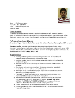 Name : - Mohammed Jassim
Mobile No:-+966-590369437
Email : - mhjassim@yahoo.co.in
Indian, 33 years
Career Objective:
To be a part of an organization I can grow in terms of knowledge and skills and make effective
Use of my professional engineering & management competence by working in a competitive as well as
Challenging business environment, thus aligning self-development with organizational development.
Professional Experience: (12 years)
Currently working as a Technical Design Team leader With AL Fanar Aluminum Company. Dec 2009 – to date)
Company Profile: It belongs to a renowned Al fanar Group of Companies in Saudi Arabia.
Started as a Facade Engineering Company majoring in Aluminum Facades was established in January 2008
To be one of the leading suppliers for (Curtain Walls, Aluminum Cladding, Canopy, Doors & Windows etc.)
Has Approved Fabricator of SCHUCO MIDDLE EAST.
Responsibilities:
• Handling all the design / technical engineering activities from the project award
stage till the successful installation and handover stage.
• Complete study of projects, architectural drawings, specification IFC drawings, BOQ,
wind tunnel report.
• Preparing concept proposal, drawings for preliminary approval with the help of CAD
designers.
• Coordination with contractor, consultant, client projects and other related sub-
contractor to ensure smooth execution of the projects.
• Planning of design submittal for the project as per client & contractor requirement
and contract terms and conditions.
• Planning of the design submittals in order to distribute the tasks amongst team
member (CAD Designer) and monitor them on daily basis.
• Preparation and Checking of shop drawings, fabrication drawings, Material Take-
Offs, Accessories Take-Offs & Glass Take-Offs by using ( LOGIKAL SOFTWARE ,
MANUAL BY AUTO CADD, PLUS 1D & PLUS2D ), Ensure timely completion and
submission of error free drawings in line with company standards.
• Guiding and monitoring of CAD Designer in terms of critical design aspects.
• Co-ordination with Structural Team for Structural check for all necessary component
required for the projects.
 