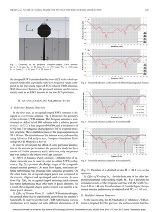 DIKMEN et al.: PLANAR OCTAGONAL-SHAPED UWB ANTENNA WITH REDUCED RADAR CROSS SECTION 2947
Fig. 1. Geometry of the proposed octagonal-shaped UWB antenna.
( , , , ,
, , .).
the designed UWB antenna has the lower RCS in the whole op-
eration bandwidth, especially in the low frequency range, com-
pared to the previously reported RCS reduced UWB antennas.
With these novel features, the proposed antenna can be conve-
niently used as an UWB antenna in the low RCS platforms.
II. ANTENNA DESIGN AND PARAMETRIC STUDY
A. Reference Antenna Structure
In the first step, an octagonal-shaped UWB antenna is de-
signed as a reference antenna. Fig. 1 illustrates the geometry
of the reference UWB antenna. The designed antenna is con-
structed on ArlonDiclad 880 substrate with a relative permit-
tivity ( ) of 2.2, a loss tangent of 0.0009, and a thickness of
0.762 mm. The octagonal-shaped patch is fed by a tapered struc-
ture strip line. The overall dimension of the proposed antenna is
70 60 mm. The simulations of the antenna were performed by
using full-wave EM analysis tool, Computer Simulation Tech-
nology (CST) Microwave Solver.
In order to investigate the effect of some particular parame-
ters on the antenna performance, the parametric study has been
conducted. In this parametric study, each time, only one param-
eter was varied as the others were kept constant.
1) Effect of Radiator Patch Element: Different type of ra-
diator elements can be used in order to obtain UWB perfor-
mance. Fig. 2(a) presents the design stages of the octagonal-
shaped antenna geometry. As seen from figure, maximum an-
tenna performance was obtained with octagonal geometry. On
the other hand, the octagonal-shaped patch was compared to
the circular, elliptical and eye-shaped patch elements. As seen
from Fig. 2(b), the octagonal-shaped radiating patch element
has better performance than other type of patch elements. As
a result, the octagonal-shaped patch element was used for a ra-
diator patch element.
2) Effect of Ground Plane, : In the UWB antenna designs,
the ground plane size is significantly controlling the antenna’s
bandwidth. In order to get the best UWB performance various
simulations were carried out with different dimensions of
Fig. 2. Simulated reflection coefficients with different radiating patch element.
Fig. 3. Simulated reflection coefficient with different .
Fig. 4. Simulated reflection coefficient with different .
(Fig. 3). Therefore it is decided to take as the
optimum.
3) Effect of Feeding : Beside them, one of the other im-
portant parameter is the feeding width; . Fig. 4 presents the
simulated results of the proposed antenna with the width ,
from 0.86 to 1.44 mm. It can be observed from the figure, the op-
timum antenna performance is obtained with .
B. Modified Antenna Structure
At the second step, the RCS reduction of reference UWB an-
tenna is targeted. For this purpose, the surface current distribu-
Authorized licensed use limited to: Birla Institute of Technology & Science. Downloaded on April 28,2020 at 04:37:45 UTC from IEEE Xplore. Restrictions apply.
 