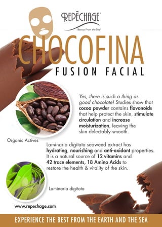 Yes, there is such a thing as
good chocolate! Studies show that
cocoa powder contains flavonoids
that help protect the skin, stimulate
circulation and increase
moisturization, leaving the
skin delectably smooth.
Laminaria digitata seaweed extract has
hydrating, nourishing and anti-oxidant properties.
It is a natural source of 12 vitamins and
42 trace elements, 18 Amino Acids to
restore the health & vitality of the skin.
Laminaria digitata
Organic Actives
CHOCOFINAF U S I O N F A C I A L
EXPERIENCE THE BEST FROM THE EARTH AND THE SEA
www.repechage.com
 