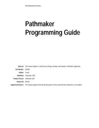 Data Management Library




                     Pathmaker
                     Programming Guide



          Abstract   This manual explains, in detail, how to design, develop, and maintain a Pathmaker application.
      Part Number    067868
           Edition   Fourth
         Published   September 1993
   Product Version   Pathmaker D20
        Release ID   D20.00
Supported Releases   This manual supports D20 and all subsequent releases until otherwise indicated in a new edition.
 