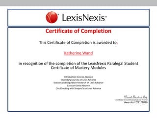 Certificate of Completion
This Certificate of Completion is awarded to:
Katherine Wand
in recognition of the completion of the LexisNexis Paralegal Student
Certificate of Mastery Modules
Introduction to Lexis Advance
Secondary Sources on Lexis Advance
Statutes and Regulation Research on Lexis Advance
Cases on Lexis Advance
Cite Checking with Shepard’s on Lexis Advance
Hannah Barnhorn, Esq.
LexisNexis Account Executive and Trainer
Awarded:7/21/2016
 