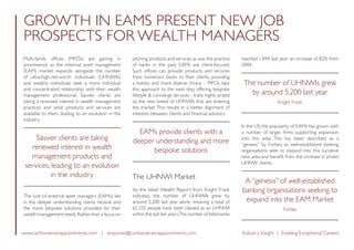 www.carltonseniorappointments.com | enquiries@carltonseniorappointments.com Industry Insight | Enabling Exceptional Careers
Multi-family offices (MFOs) are gaining in
prominence, as the external asset management
(EAM) market expands alongside the number
of ultra-high-net-worth individuals (UHNWIs)
and wealthy individuals seek a more individual
and concentrated relationship with their wealth
management professional. Savvier clients are
taking a renewed interest in wealth management
practices and what products and services are
available to them, leading to an evolution in the
industry.
Savvier clients are taking
renewed interest in wealth
management products and
services, leading to an evolution
in the industry
The lure of external asset managers (EAMs) lies
in the deeper understanding clients receive and
the more bespoke solutions provided for their
wealth management needs.Rather than a focus on
pitching products and services as was the practice
of banks in the past, EAMs are client-focused.
Such offices can provide products and services
from numerous banks to their clients, providing
a holistic and more diverse choice – MFOs take
this approach to the next step offering bespoke
lifestyle  concierge services - traits highly prized
by the new breed of UHNWIs that are entering
the market. This results in a better alignment of
interests between clients and financial advisors.
EAMs provide clients with a
deeper understanding and more
bespoke solutions
The UHNWI Market
As the latest Wealth Report from Knight Frank
indicates, the number of UHNWIs grew by
around 5,200 last year alone, meaning a total of
65,335 people have been classed as an UHNWI
within the last ten years.The number of billionaires
reached 1,844 last year; an increase of 82% from
2004.
The number of UHNWIs grew
by around 5,200 last year
Knight Frank
In the US, the popularity of EAMs has grown with
a number of larger firms supporting expansion
into this area. This has been described as a
“genesis” by Forbes, as well-established banking
organisations seek to expand into this lucrative
new area and benefit from the increase in prized
UHNW clients.
A “genesis” of well-established
banking organisations seeking to
expand into the EAM Market
Forbes
GROWTH IN EAMS PRESENT NEW JOB
PROSPECTS FOR WEALTH MANAGERS
 