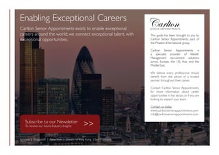 This guide has been brought to you by
Carlton Senior Appointments, part of
the Phaidon International group.
Carlton Senior Appointments is
a specialist provider of Wealth
Management recruitment solutions
across Europe, the US, Asia and the
Middle East.
We believe every professional should
benefit from the advice of a trusted
partner throughout their career.
Contact Carlton Senior Appointments,
for more information about career
opportunities in this sector, or if you are
looking to expand your team.
Contact us today:
www.carltonseniorappointments.com
info@carltonseniorappointments.com
Enabling Exceptional Careers
Carlton Senior Appointments exists to enable exceptional
careers around the world; we connect exceptional talent, with
exceptional opportunities.
London | Singapore | NewYork | Zurich | Hong Kong | San Francisco
Subscribe to our Newsletter
To receive our future Industry Insights 
 