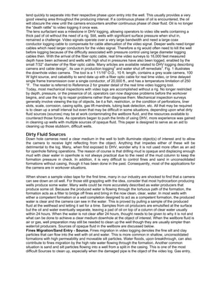tend quickly to separate into their respective phase upon entry into the well. This usually provides a very
good viewing area throughout the producing interval. If a continuous phase of oil is encountered, the oil
will obscure the view until the camera encounters another continuous phase of clear fluid. Oil is no longer
the “death rattle” to video logging it once was.
The lens surfactant was a milestone in DHV logging, allowing operators to video idle wells containing a
thick pad of oil without the need of a rig. Still, wells with significant surface pressure when shut in,
remained a challenge. Video signals operate over a very large bandwidth and need a large coax
conductor logging cable to compensate for cable attenuation of the video signal. Deeper wells need longer
cables which need larger conductors for the video signal. Therefore a rig would often need to kill the well
before logging because of the difficulty associated with pressure control using large diameter logging
cables then. With the arrival of the fiber optic cable, real time video surveys to 16,000 feet measured
depth have been achieved and wells with high shut in pressures have also been logged, enabled by the
small 7/32” diameter of the fiber optic cable. Many articles are available related to DHV logging describing
camera and cable design
1
, its use in production logging
2
and water shut off remedials
3
. Fig. 1 illustrates
the downhole video camera. The tool is a 1 11/16" O.D., 10 ft. length, contains a grey scale camera, 100
W light source, and cababiltiy to send data up eith a fiber optic cable for real time video, or time delayed
single frame transmission over a single conductor, of 20,000 ft., and has a temperature limitation of 250
°F. The reader is referred to Reference 2 for greater detail of the real time video logging tool.
Today, most mechanical inspections with video logs are accomplished without a rig. No longer restricted
by depth, pressure, or the presence of oil, operators can now diagnose problems before the workover
begins, and use the rig to repair problems rather than diagnose them. Mechanical inspection surveys
generally involve viewing the top of objects, be it a fish, restriction, or the condition of perforations, liner
slots, scale, corrosion, casing splits, gas lift mandrels, tubing leak detection, etc. All that may be required
is to clean up a small interval but even that may be difficult in some situations, depending upon what dirty
fluid sources (sources) may be at work contaminating the wellbore fluid, and the resources available to
counteract those forces. As operators began to push the limits of using DHV, more experience was gained
in cleaning up wells with multiple sources of opaque fluid. This paper is designed to serve as an aid to
cleaning up those stubborn, difficult wells.
Dirty Fluid Sources
Down hole cameras need a clear medium in the well to both illuminate object(s) of interest and to allow
the camera to receive light reflecting from the object. Anything that impedes either of these will be
detrimental to the log. Many, when first exposed to DHV, wonder why it is not used more often as an aid
for openhole fishing operations. The reason of course is that drilling mud is opaque and displacing enough
mud with clear water in openhole is not always practical due to the need of the mud column to keep the
formation pressure in check. In addition, it is very difficult to control fines and sand in unconsolidated
formations without casing, though it has been done in the past. Consequently, most of the applications for
the camera are in workover situations.
When shown a sample video tape for the first time, many in our industry are shocked to find that a camera
can see down an oil well. For those still grappling with the idea, consider that most hydrocarbon producing
wells produce some water. Many wells could be more accurately described as water producers that
produce some oil. Because the produced water is flowing through the tortuous path of the formation, the
formation acts as a filter to bridge off fines and bring in the now clean, clear, water. In most wells with
either a competent formation or a well completion designed to act as a competent formation, the produced
water is clear and the camera can see in the water. This is proved by pulling a sample of the produced
fluid at the wellhead and letting it set for a time. Samples from oil producers are emulsified at the surface
but the oil and water eventually separate, leaving a pad of oil on top of a column of clear water usually
within 24 hours. When the water is not clear after 24 hours, thought needs to be given to why it is not and
what can be done to achieve a clear medium downhole at the object of interest. When the wellbore fluid is
air or gas, well preparation may still be needed to clean up the well though they are usually simpler than
water/oil producers. Sources of opaque fluid in the wellbore are discussed below.
Fines Migration/Sand Entry - Source. Fines migration in video logging denotes the fine silt and clay
particles that can flow into the well with oil and water. This is more common in shallow, unconsolidated
formations with high permeability and moveable silt particles. Water floods, upon breakthrough, can also
contribute to fines migration by the high rate water flowing through the formation. Another common
situation is sand and silt particles flowing into a well from a split in the casing. This is one of the most
difficult Sources to clean up, especially when the damaged pipe is the object of the video log. Gas entry,
 