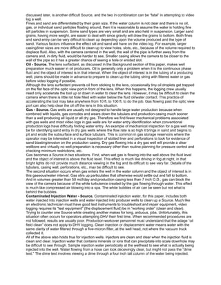 discussed later, is another difficult Source, and the two in combination can be “fatal” in attempting to video
log a well.
Fines and sand are differentiated by their grain size. If the water column is not clear and there is no oil,
gas, or individual sand particles floating around, then it is reasonable to assume the water is holding fine
silt particles in suspension. Some sand types are very small and are also held in suspension. Larger sand
grains, having more weight, are easier to deal with since gravity will draw the grains to bottom. Both fines
and sand entry can be very difficult to clean up depending upon the volume produced and the type of
sand. Various factors influence the effect silt and sand will have on the video log. For example, larger
casing/liner sizes are more difficult to clean up to view holes, slots, etc., because of the volume required to
displace fluid. Also, with the camera centered in the well, the wall of the pipe is further away from the
camera and, in dirty fluid, would be harder to see. Smaller casing allows the camera to be closer to the
wall of the pipe so it has a greater chance of seeing a hole or eroded slot.
Oil - Source. The lens surfactant, as discussed in the Background section of this paper, makes well
preparation much easier in oil producers. Oil is generally only a problem when it is the continuous phase
fluid and the object of interest is in that interval. When the object of interest is in the tubing of a producing
well, plans should be made in advance to prepare to clean up the tubing string with filtered water or gas
before video logging if possible.
Although the lens surfactant prevents oil from sticking to the lens, occasionally tiny oil droplets get trapped
on the flat face of the optic view port in front of the lens. When this happens, the logging crew usually
need only accelerate the tool up or down in water to clear the lens. However, it may be difficult to clean the
camera when there is little rat hole filled with water below the fluid oil/water contact. This practice of
accelerating the tool may take anywhere from 10 ft. to 100 ft. to do the job. Gas flowing past the optic view
port can also help clear the oil off the lens in this situation.
Gas - Source. Gas wells are usually not designed to handle large water production because when
combined with liquids, gas corrodes and wears down the tubulars and production casing much sooner
than a well producing all liquid or all dry gas. Therefore we find fewer mechanical problems associated
with gas wells and most video logs in gas wells are for water entry identification when conventional
production logs have difficulty finding water entry. An example of mechanical inspection for a gas well may
be for identifying sand entry in dry gas wells where the flow rate is so high it brings in sand and begins to
pit and erode the subsurface and surface tubulars. This is common in gas storage reservoirs where the
operator may be interested in a visual inspection of slotted liner and perforations to look for evidence of
sand blasting/erosion on the production casing. Dry gas flowing into a dry gas well will provide a clear
wellbore and virtually no well preparation is necessary other than routine planning for pressure control and
checking minimum restrictions, etc.
Gas becomes a Source in two situations. First, when wet gas is flowing into the well above the fluid level
and the object of interest is above the fluid level. This effect is much like driving in fog at night, in that
bright lights do not provide much distance viewing in the fog and its difficult to see very far. Details of the
tubulars, casing wall, perforations, etc., may be difficult to see.
The second situation occurs when gas enters the well in the water column and the object of interest is in
this gaseous/water interval. Gas stirs up particulates that otherwise would settle out and fall to bottom.
And in volumes greater than 50 mcf/day and production casing less than 7 inch O.D., gas can block the
view of the camera because of the white turbulence created by the gas flowing through water. This effect
is much like compressed air blowing into a spa. The white bubbles of air can be seen but not what is
behind the bubbles.
Contaminated Injection Water - Source. Contaminated injection water, for this paper, includes both
water injected into injection wells and water injected into producer wells to clean up a Source. Much like
an electronic technician must have good test instruments to troubleshoot and repair equipment, video
logging requires its “test equipment” (the displacement fluid) be in “working order” (clean and clear).
Trying to counter one Source while creating another makes for long, arduous, jobs. Unfortunately, this
situation often occurs for operators attempting DHV their first time. When recommended procedures are
not followed, results are usually poor. Production workover personnel must understand that the adage “oil
field clean” does not apply to DHV logging. Clean injection or displacement water means water with the
same clarity of water filtered through a five-micron filter, at the well head, not where the vacuum truck
collected it.
All of the above also holds true for injection wells. Injectors are clean and clear when the injection fluid is
clean and clear. Injection water that contains minerals or ions that can precipitate into scale downhole may
be difficult to see through. Sample injection water periodically at the wellhead to see what is actually being
injected into the well. Water flowing from a hose can look deceivingly clear, but might not pass the “dime
test.” The dime test involves viewing a dime through a four inch tall column of the water being injected.
 
